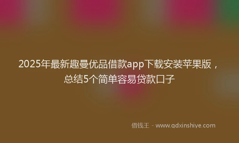 2025年最新趣曼优品借款app下载安装苹果版，总结5个简单容易贷款口子