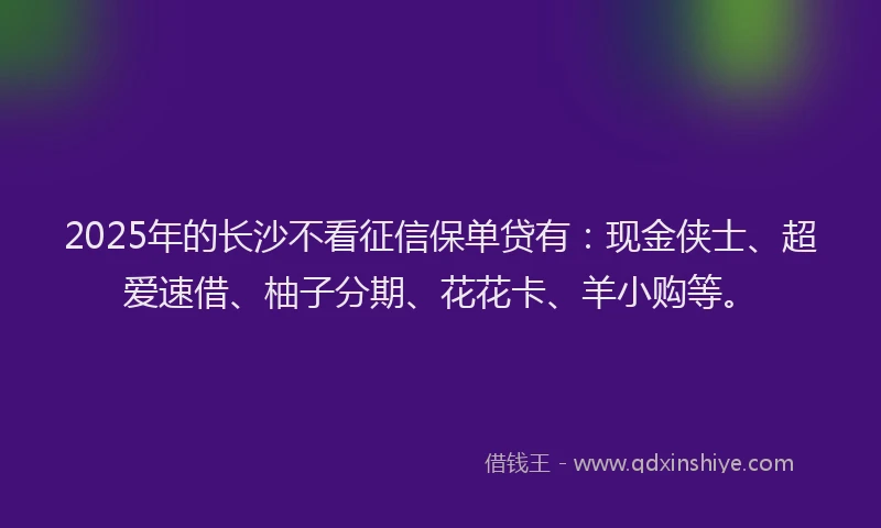 2025年的长沙不看征信保单贷有：现金侠士、超爱速借、柚子分期、花花卡、羊小购等。