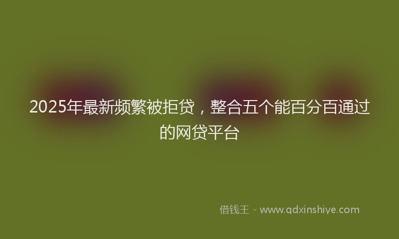 2025年最新频繁被拒贷，整合五个能百分百通过的网贷平台