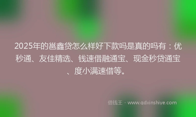 2025年的邕鑫贷怎么样好下款吗是真的吗有：优秒通、友佳精选、钱速借融通宝、现金秒贷通宝、度小满速借等。