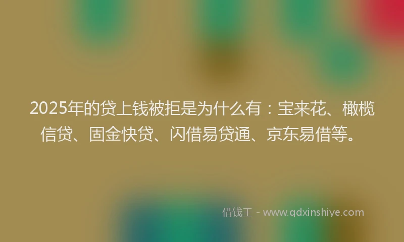 2025年的贷上钱被拒是为什么有：宝来花、橄榄信贷、固金快贷、闪借易贷通、京东易借等。