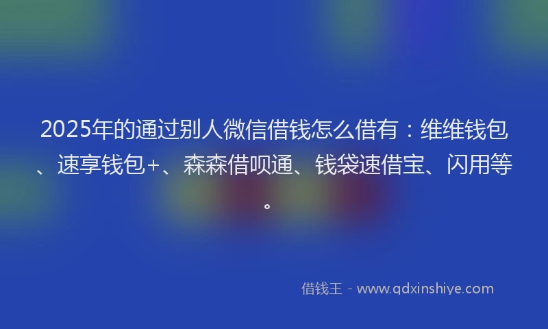 2025年的通过别人微信借钱怎么借有：维维钱包、速享钱包+、森森借呗通、钱袋速借宝、闪用等。