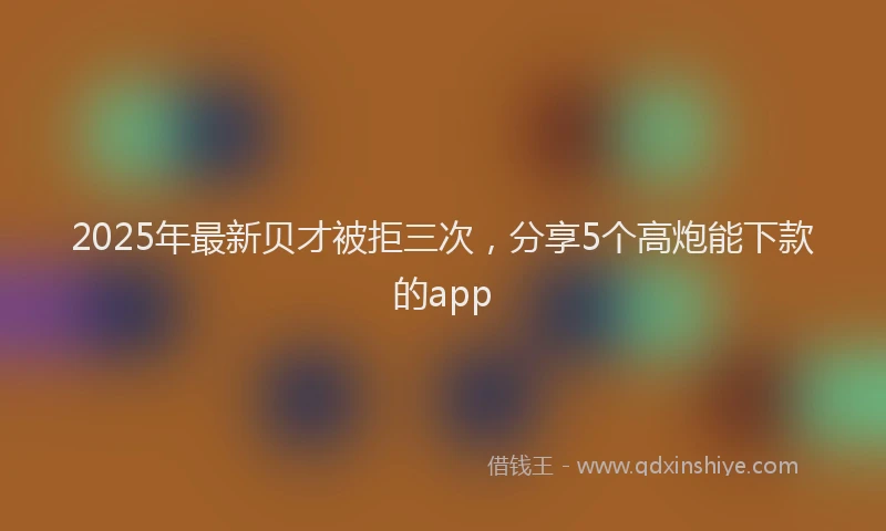 2025年最新贝才被拒三次，分享5个高炮能下款的app
