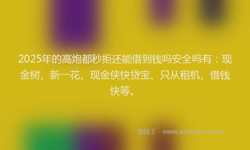 2025年的高炮都秒拒还能借到钱吗安全吗有：现金树、新一花、现金侠快贷宝、只从租机、借钱快等。