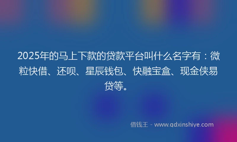 2025年的马上下款的贷款平台叫什么名字有：微粒快借、还呗、星辰钱包、快融宝盒、现金侠易贷等。