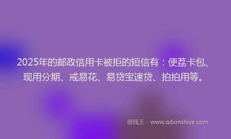 2025年的邮政信用卡被拒的短信有：便荔卡包、现用分期、戒易花、易贷宝速贷、拍拍用等。