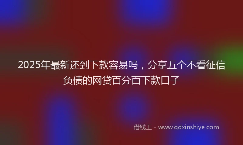 2025年最新还到下款容易吗，分享五个不看征信负债的网贷百分百下款口子
