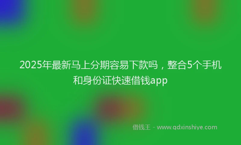 2025年最新马上分期容易下款吗，整合5个手机和身份证快速借钱app