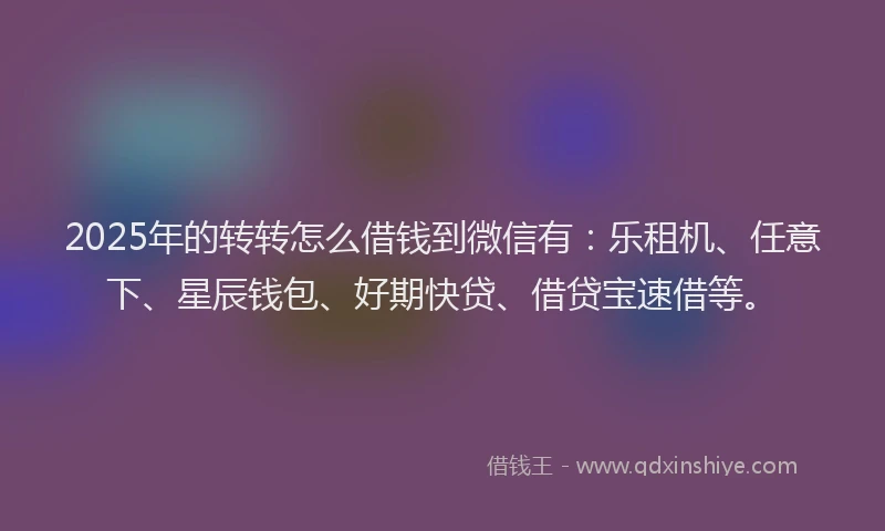 2025年的转转怎么借钱到微信有：乐租机、任意下、星辰钱包、好期快贷、借贷宝速借等。