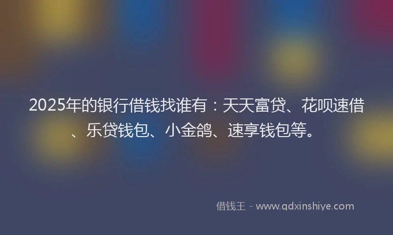 2025年的银行借钱找谁有：天天富贷、花呗速借、乐贷钱包、小金鸽、速享钱包等。