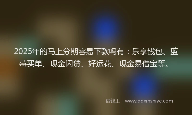 2025年的马上分期容易下款吗有：乐享钱包、蓝莓买单、现金闪贷、好运花、现金易借宝等。