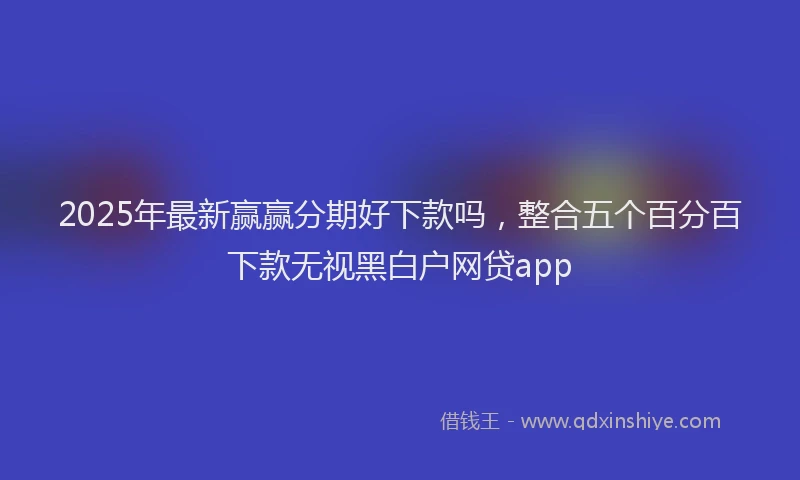 2025年最新赢赢分期好下款吗，整合五个百分百下款无视黑白户网贷app