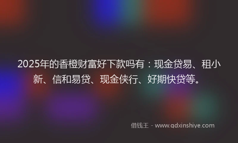 2025年的香橙财富好下款吗有：现金贷易、租小新、信和易贷、现金侠行、好期快贷等。