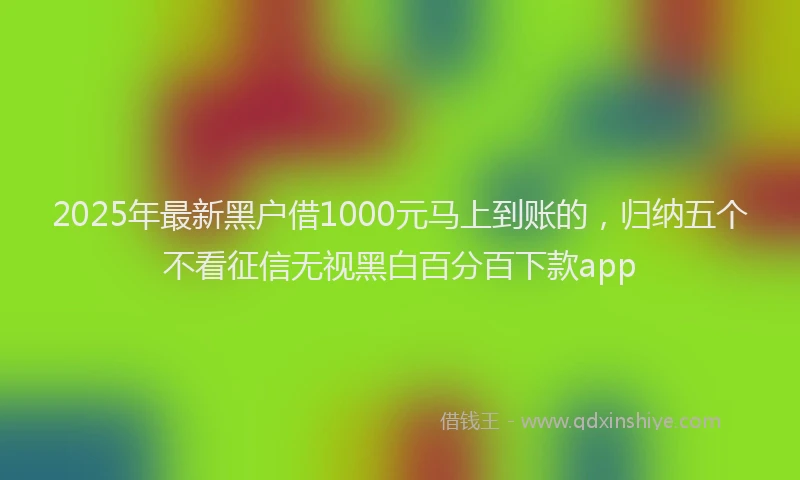 2025年最新黑户借1000元马上到账的，归纳五个不看征信无视黑白百分百下款app