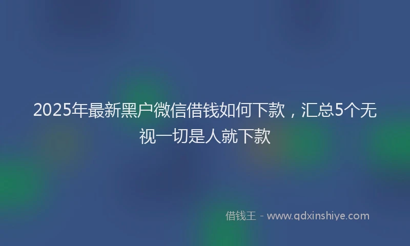 2025年最新黑户微信借钱如何下款，汇总5个无视一切是人就下款