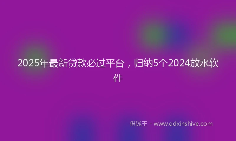2025年最新贷款必过平台，归纳5个2024放水软件
