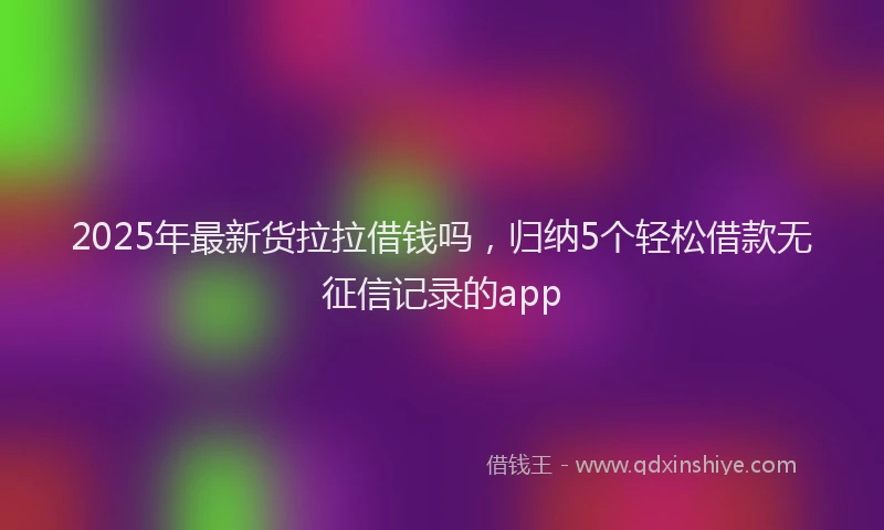 2025年最新货拉拉借钱吗，归纳5个轻松借款无征信记录的app