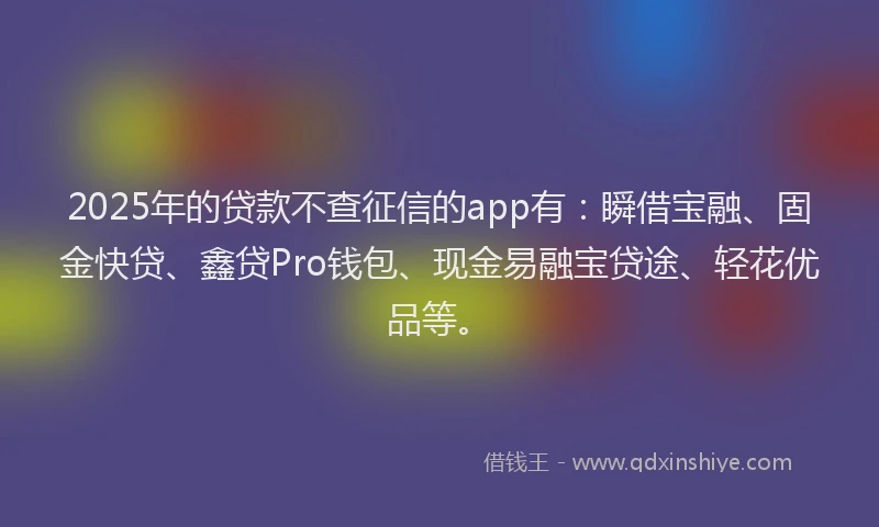 2025年的贷款不查征信的app有：瞬借宝融、固金快贷、鑫贷Pro钱包、现金易融宝贷途、轻花优品等。