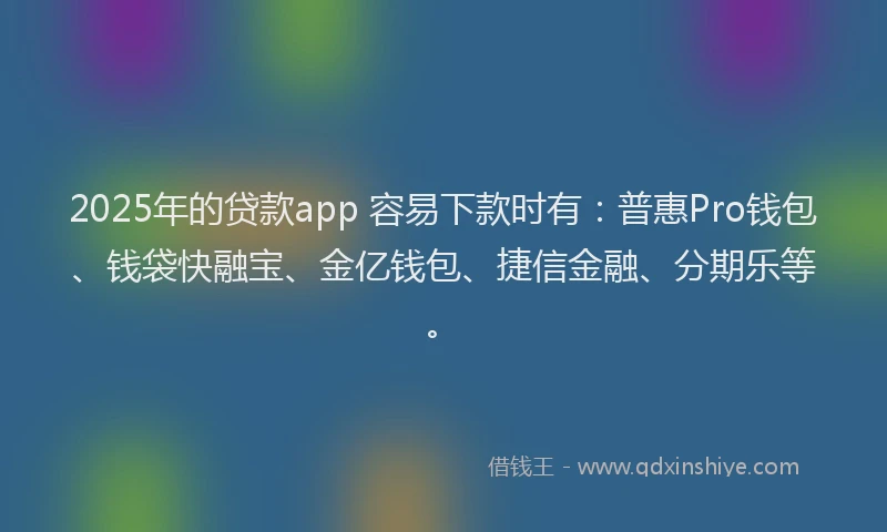 2025年的贷款app 容易下款时有：普惠Pro钱包、钱袋快融宝、金亿钱包、捷信金融、分期乐等。