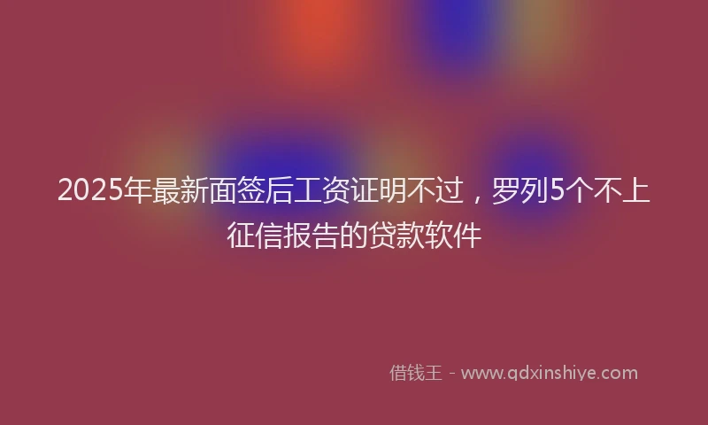 2025年最新面签后工资证明不过，罗列5个不上征信报告的贷款软件
