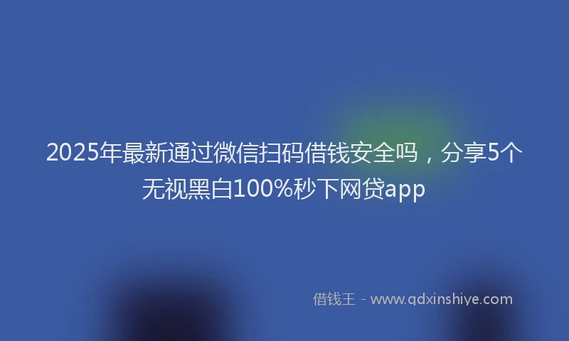 2025年最新通过微信扫码借钱安全吗，分享5个无视黑白100%秒下网贷app