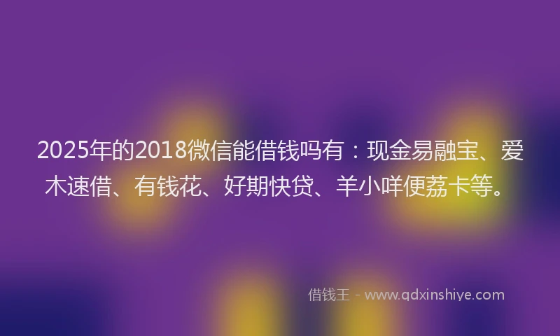 2025年的2018微信能借钱吗有：现金易融宝、爱木速借、有钱花、好期快贷、羊小咩便荔卡等。