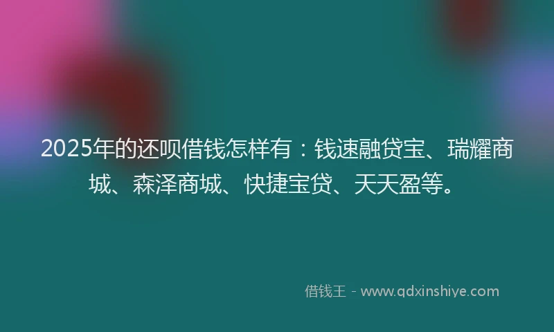2025年的还呗借钱怎样有：钱速融贷宝、瑞耀商城、森泽商城、快捷宝贷、天天盈等。
