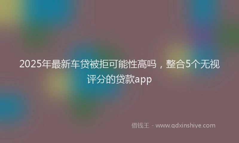 2025年最新车贷被拒可能性高吗，整合5个无视评分的贷款app