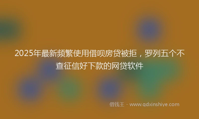 2025年最新频繁使用借呗房贷被拒，罗列五个不查征信好下款的网贷软件