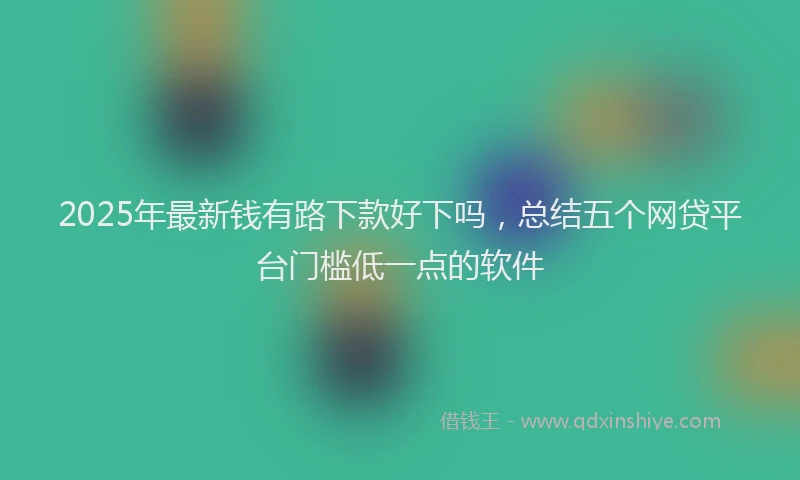 2025年最新钱有路下款好下吗，总结五个网贷平台门槛低一点的软件