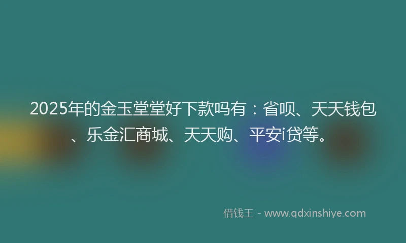 2025年的金玉堂堂好下款吗有：省呗、天天钱包、乐金汇商城、天天购、平安i贷等。