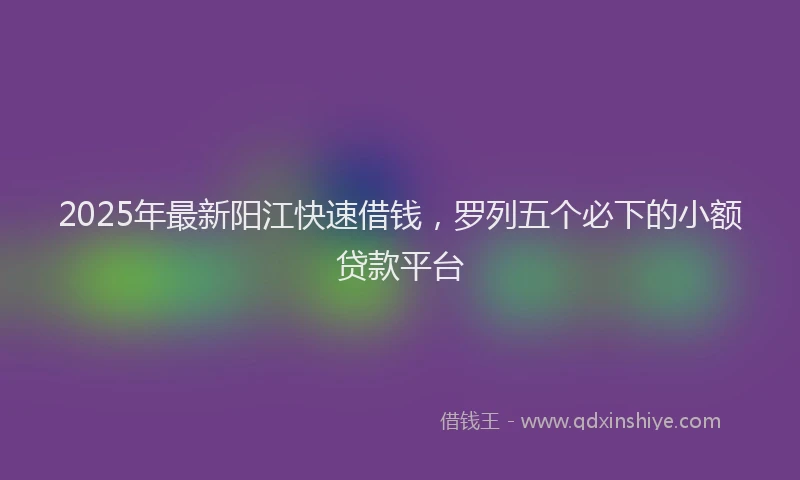 2025年最新阳江快速借钱，罗列五个必下的小额贷款平台