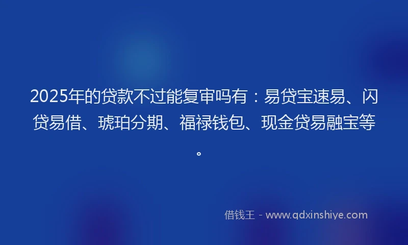 2025年的贷款不过能复审吗有：易贷宝速易、闪贷易借、琥珀分期、福禄钱包、现金贷易融宝等。