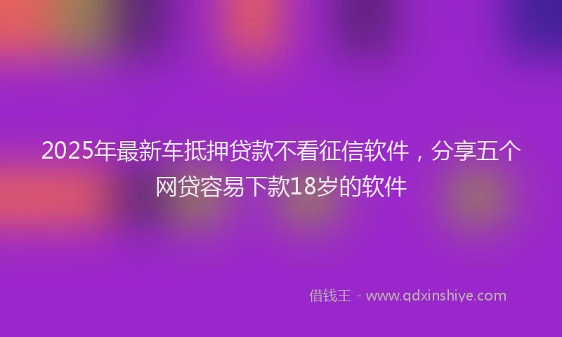 2025年最新车抵押贷款不看征信软件，分享五个网贷容易下款18岁的软件