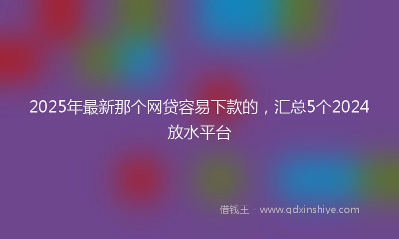 2025年最新那个网贷容易下款的，汇总5个2024放水平台