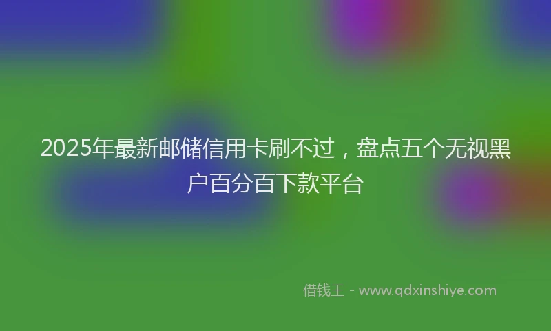 2025年最新邮储信用卡刷不过，盘点五个无视黑户百分百下款平台
