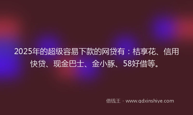 2025年的超级容易下款的网贷有：桔享花、信用快贷、现金巴士、金小豚、58好借等。