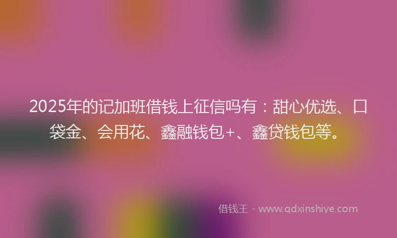 2025年的记加班借钱上征信吗有：甜心优选、口袋金、会用花、鑫融钱包+、鑫贷钱包等。