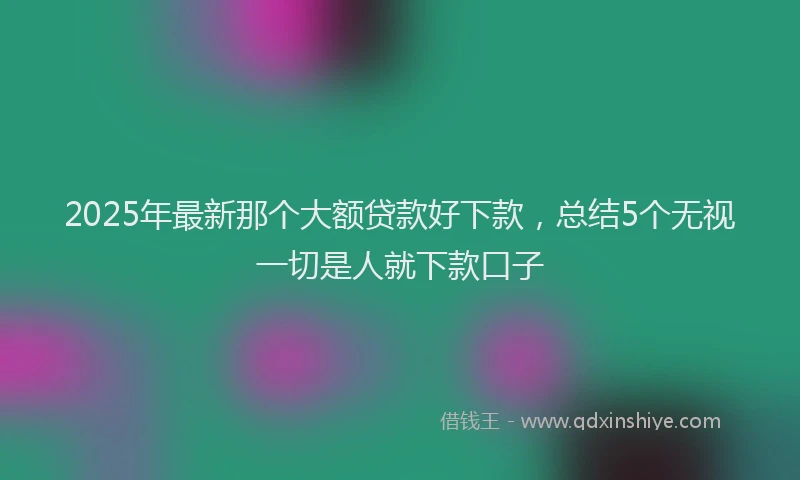 2025年最新那个大额贷款好下款，总结5个无视一切是人就下款口子