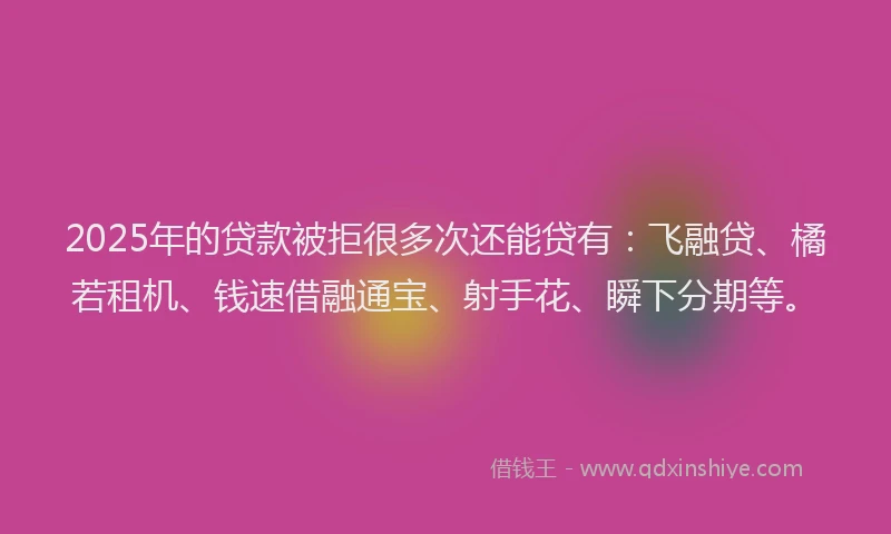 2025年的贷款被拒很多次还能贷有：飞融贷、橘若租机、钱速借融通宝、射手花、瞬下分期等。
