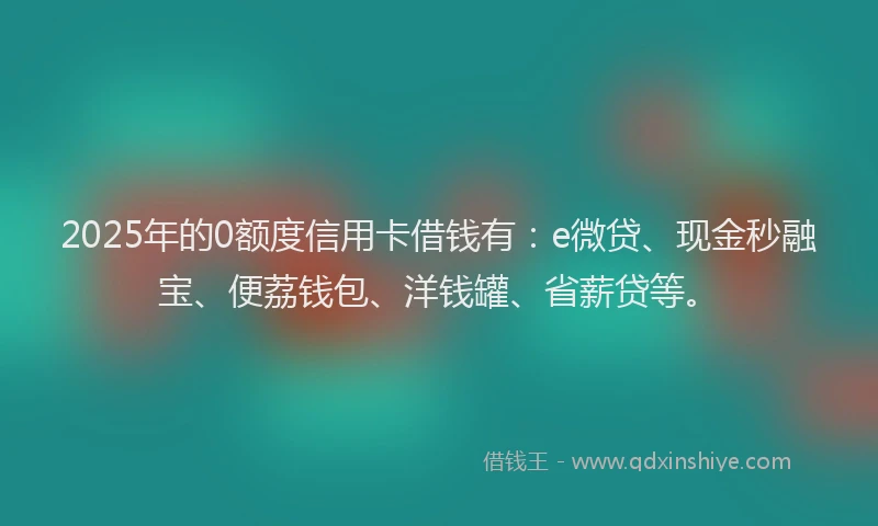 2025年的0额度信用卡借钱有：e微贷、现金秒融宝、便荔钱包、洋钱罐、省薪贷等。