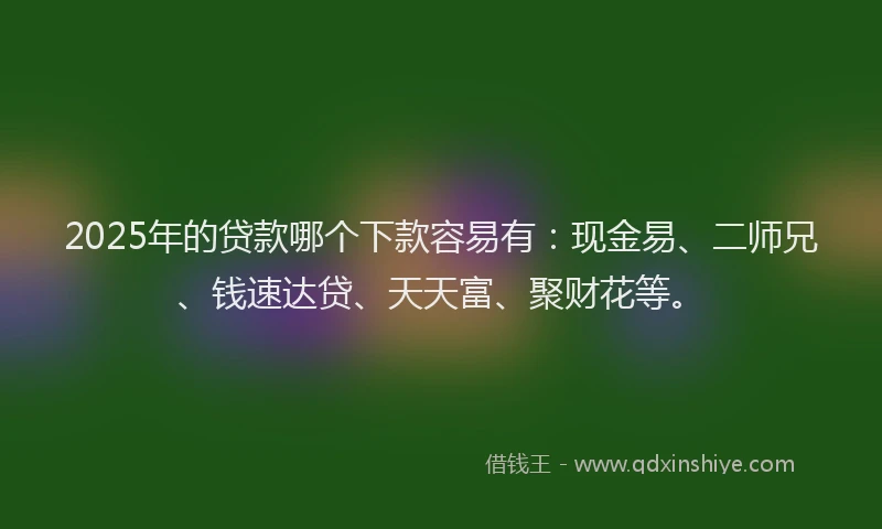 2025年的贷款哪个下款容易有：现金易、二师兄、钱速达贷、天天富、聚财花等。