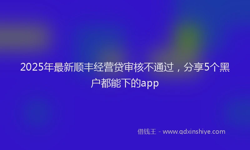 2025年最新顺丰经营贷审核不通过，分享5个黑户都能下的app