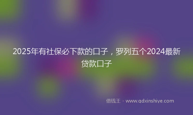 2025年有社保必下款的口子，罗列五个2024最新贷款口子