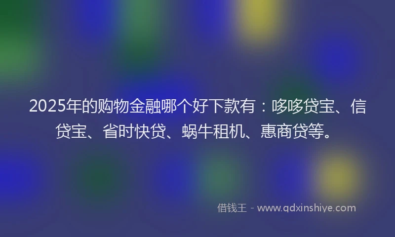 2025年的购物金融哪个好下款有：哆哆贷宝、信贷宝、省时快贷、蜗牛租机、惠商贷等。