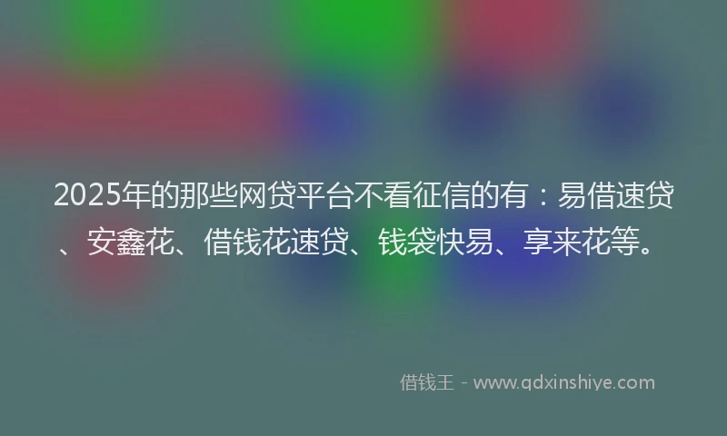 2025年的那些网贷平台不看征信的有：易借速贷、安鑫花、借钱花速贷、钱袋快易、享来花等。
