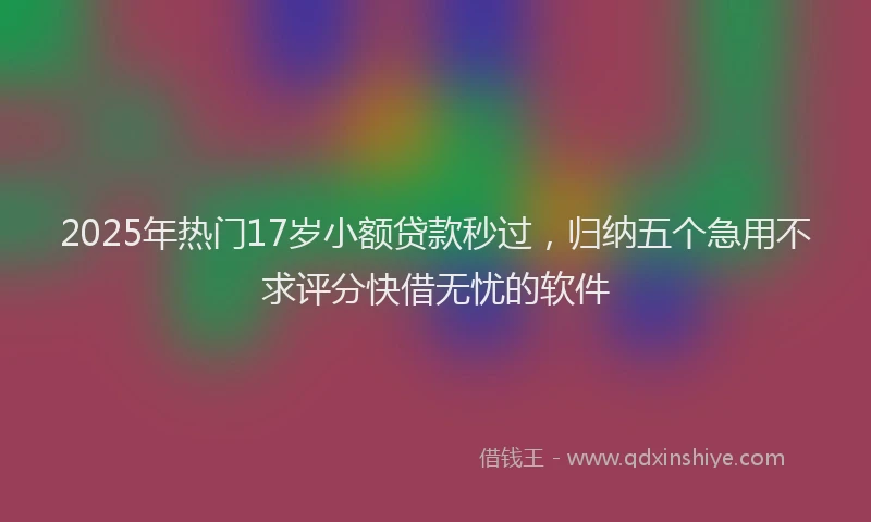 2025年热门17岁小额贷款秒过，归纳五个急用不求评分快借无忧的软件