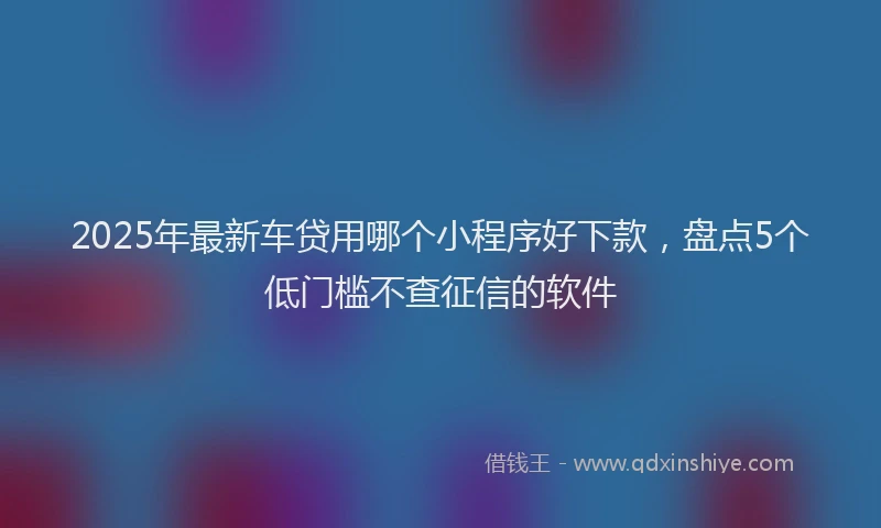 2025年最新车贷用哪个小程序好下款，盘点5个低门槛不查征信的软件