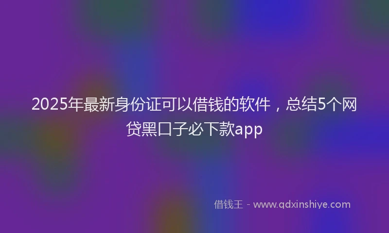 2025年最新身份证可以借钱的软件，总结5个网贷黑口子必下款app