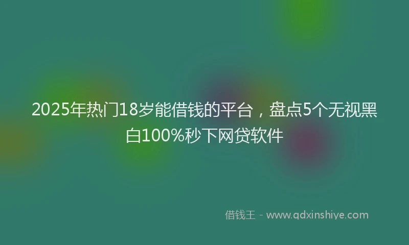 2025年热门18岁能借钱的平台，盘点5个无视黑白100%秒下网贷软件